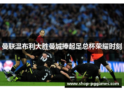 曼联温布利大胜曼城捧起足总杯荣耀时刻
