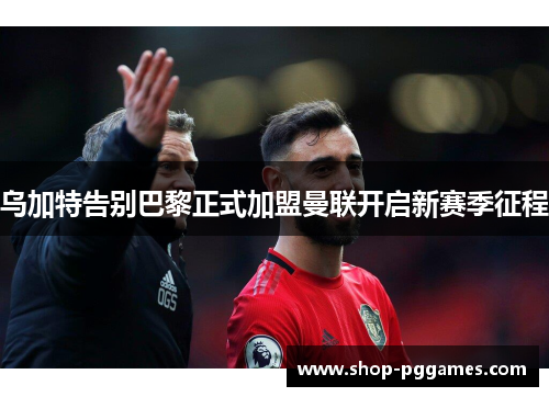 乌加特告别巴黎正式加盟曼联开启新赛季征程