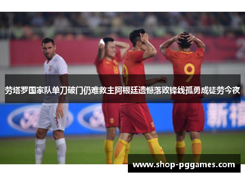 劳塔罗国家队单刀破门仍难救主阿根廷遗憾落败锋线孤勇成徒劳今夜