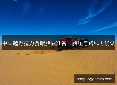 中国越野拉力赛暖胎圈准备:胎压与路线再确认 中国越野拉力赛暖胎圈准备:胎压与路线再确认