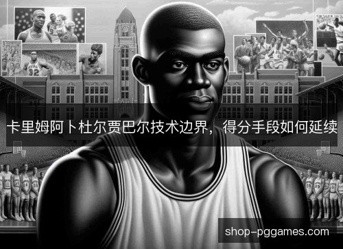 卡里姆阿卜杜尔贾巴尔技术边界，得分手段如何延续